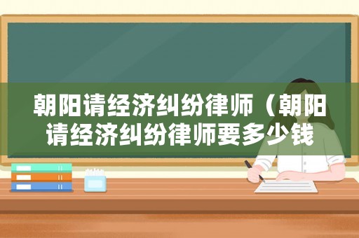 朝陽(yáng)請(qǐng)經(jīng)濟(jì)糾紛律師（朝陽(yáng)請(qǐng)經(jīng)濟(jì)糾紛律師要多少錢(qián)）