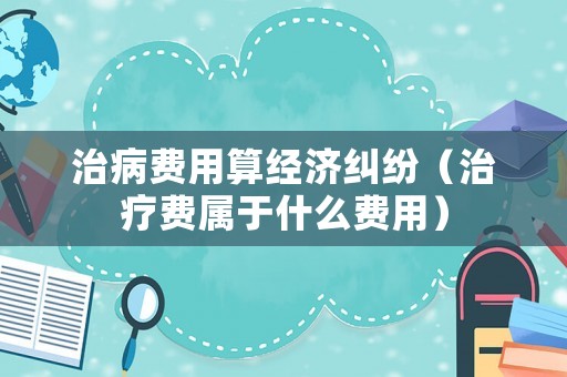 治病費用算經濟糾紛（治療費屬于什么費用）