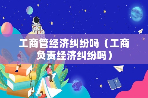 工商管經濟糾紛嗎（工商負責經濟糾紛嗎）