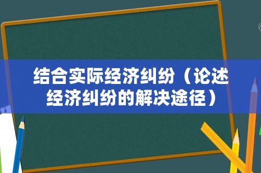 結合實際經濟糾紛（論述經濟糾紛的解決途徑）