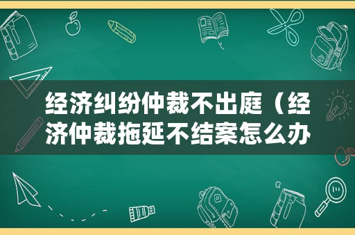 經濟糾紛仲裁不出庭（經濟仲裁拖延不結案怎么辦）