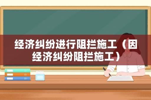 經(jīng)濟(jì)糾紛進(jìn)行阻攔施工（因經(jīng)濟(jì)糾紛阻攔施工）