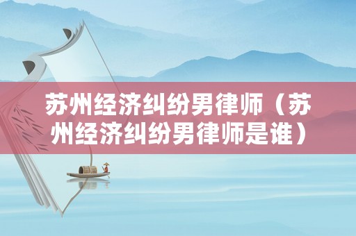 蘇州經濟糾紛男律師（蘇州經濟糾紛男律師是誰）