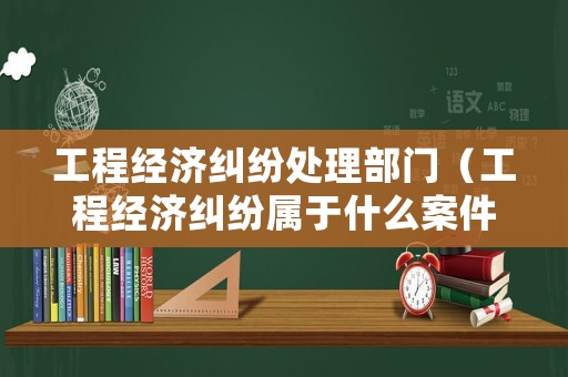 工程經濟糾紛處理部門（工程經濟糾紛屬于什么案件）