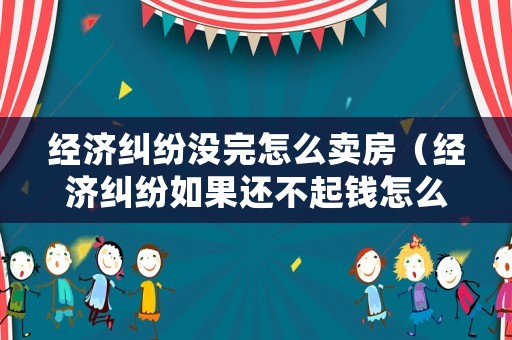 經濟糾紛沒完怎么賣房（經濟糾紛如果還不起錢怎么辦）