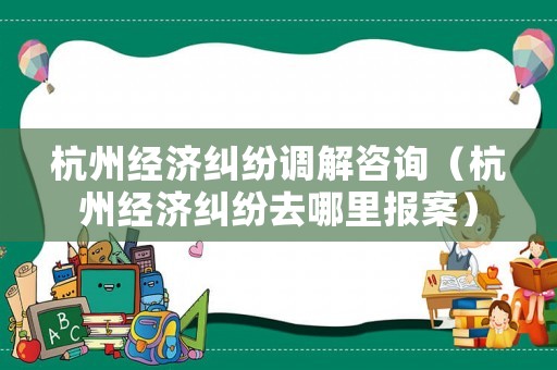 杭州經濟糾紛調解咨詢（杭州經濟糾紛去哪里報案）