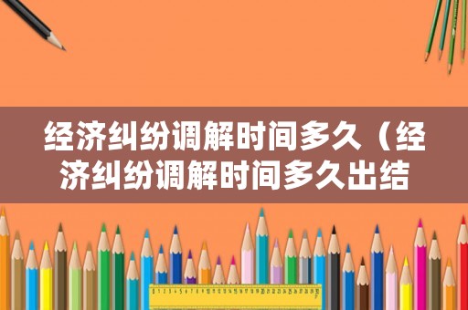 經濟糾紛調解時間多久（經濟糾紛調解時間多久出結果）