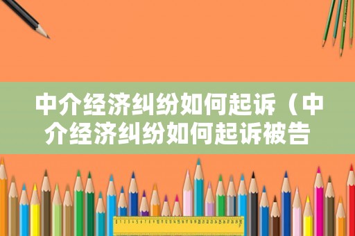 中介經濟糾紛如何起訴（中介經濟糾紛如何起訴被告）