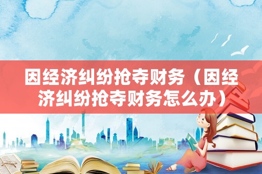 因經濟糾紛搶奪財務（因經濟糾紛搶奪財務怎么辦）