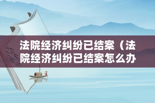 法院經濟糾紛已結案（法院經濟糾紛已結案怎么辦）