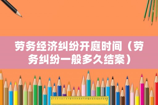 勞務經濟糾紛開庭時間（勞務糾紛一般多久結案）