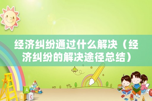 經濟糾紛通過什么解決（經濟糾紛的解決途徑總結）