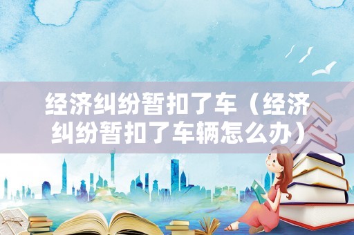 經(jīng)濟糾紛暫扣了車（經(jīng)濟糾紛暫扣了車輛怎么辦）
