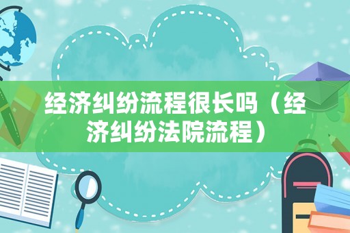 經濟糾紛流程很長嗎（經濟糾紛法院流程）