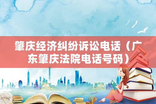 肇慶經濟糾紛訴訟電話（廣東肇慶法院電話號碼）
