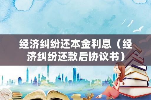 經(jīng)濟糾紛還本金利息（經(jīng)濟糾紛還款后協(xié)議書）