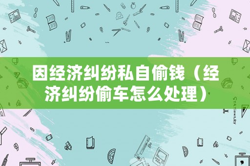 因經(jīng)濟(jì)糾紛私自偷錢(qián)（經(jīng)濟(jì)糾紛偷車(chē)怎么處理）