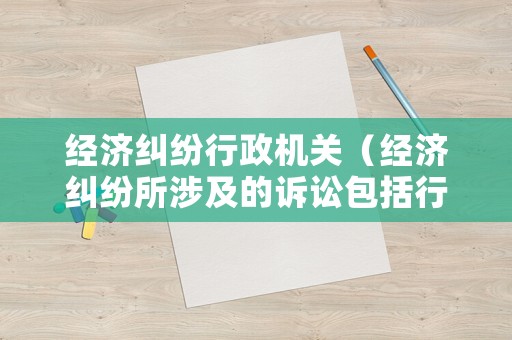 經濟糾紛行政機關（經濟糾紛所涉及的訴訟包括行政訴訟和民事訴訟）
