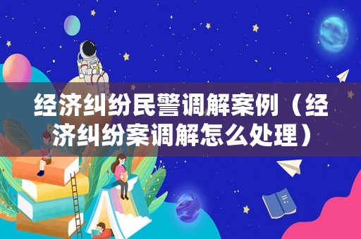 經濟糾紛民警調解案例（經濟糾紛案調解怎么處理）