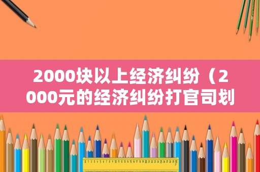 2000塊以上經(jīng)濟(jì)糾紛（2000元的經(jīng)濟(jì)糾紛打官司劃算嗎）