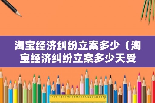 淘寶經(jīng)濟糾紛立案多少（淘寶經(jīng)濟糾紛立案多少天受理）