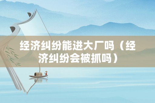 經濟糾紛能進大廠嗎（經濟糾紛會被抓嗎）