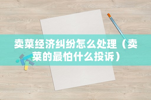 賣菜經濟糾紛怎么處理（賣菜的最怕什么投訴）