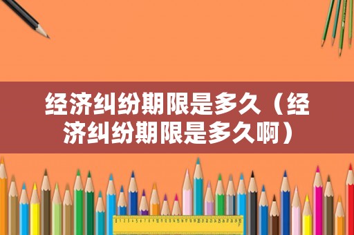 經(jīng)濟(jì)糾紛期限是多久（經(jīng)濟(jì)糾紛期限是多久啊）