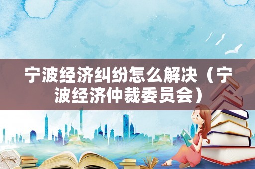 寧波經(jīng)濟(jì)糾紛怎么解決（寧波經(jīng)濟(jì)仲裁委員會(huì)）