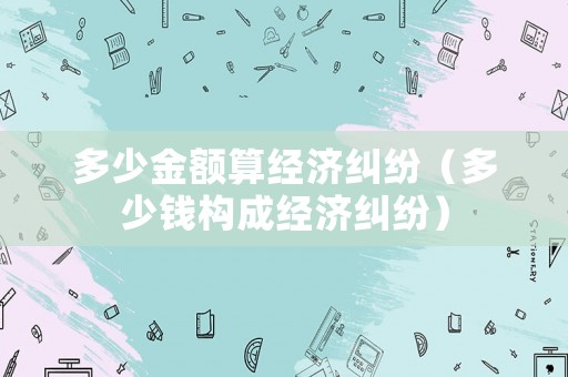 多少金額算經(jīng)濟(jì)糾紛（多少錢構(gòu)成經(jīng)濟(jì)糾紛）