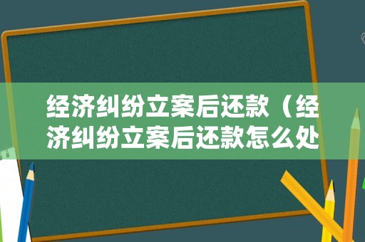 經濟糾紛立案后還款（經濟糾紛立案后還款怎么處理）