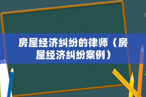 房屋經濟糾紛的律師（房屋經濟糾紛案例）
