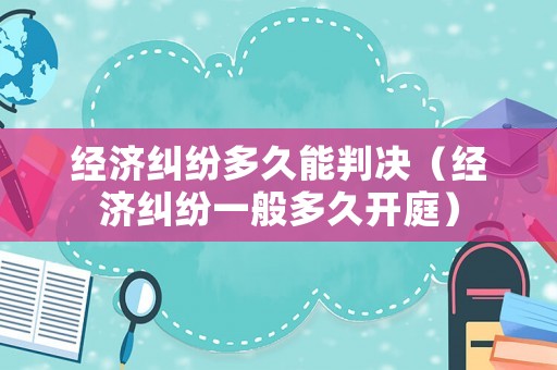 經濟糾紛多久能判決（經濟糾紛一般多久開庭）
