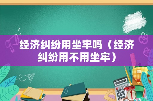 經濟糾紛用坐牢嗎（經濟糾紛用不用坐牢）