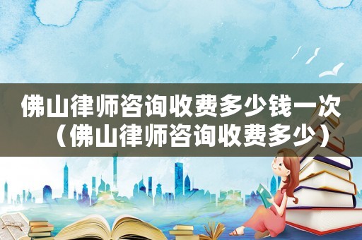 佛山律師咨詢收費多少錢一次（佛山律師咨詢收費多少）