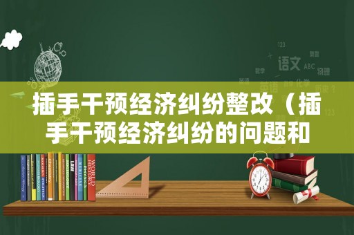 插手干預(yù)經(jīng)濟(jì)糾紛整改（插手干預(yù)經(jīng)濟(jì)糾紛的問題和整改措施）