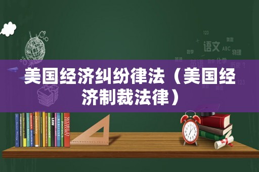 美國經(jīng)濟糾紛律法（美國經(jīng)濟制裁法律）