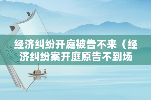經濟糾紛開庭被告不來（經濟糾紛案開庭原告不到場）