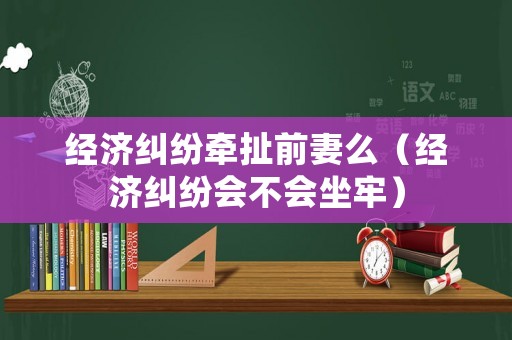 經濟糾紛牽扯前妻么（經濟糾紛會不會坐牢）