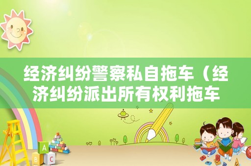 經(jīng)濟糾紛警察私自拖車（經(jīng)濟糾紛派出所有權(quán)利拖車嗎）