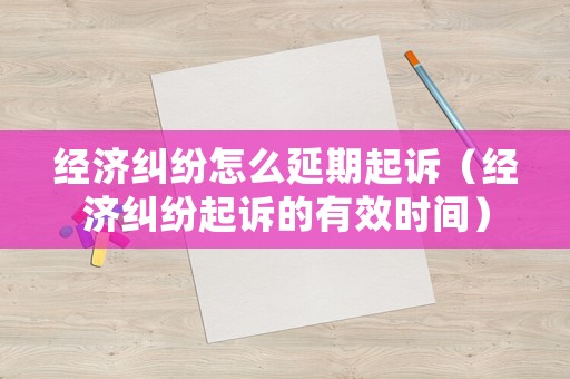 經濟糾紛怎么延期起訴（經濟糾紛起訴的有效時間）