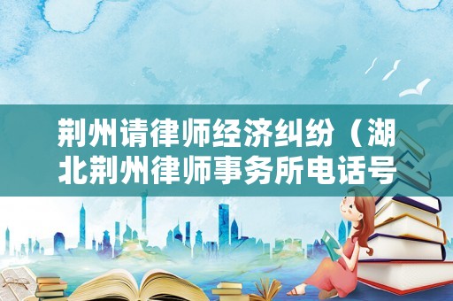 荊州請律師經(jīng)濟糾紛（湖北荊州律師事務(wù)所電話號碼）