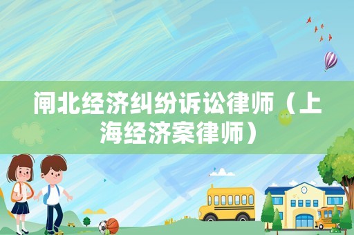 閘北經(jīng)濟(jì)糾紛訴訟律師（上海經(jīng)濟(jì)案律師）
