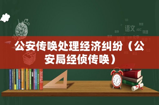 公安傳喚處理經濟糾紛（公安局經偵傳喚）