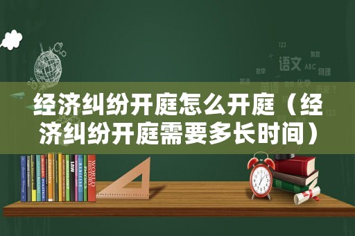 經濟糾紛開庭怎么開庭（經濟糾紛開庭需要多長時間）