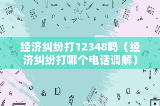 經(jīng)濟(jì)糾紛打12348嗎（經(jīng)濟(jì)糾紛打哪個(gè)電話調(diào)解）