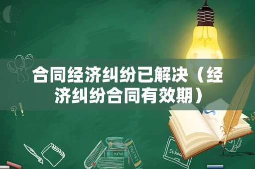 合同經濟糾紛已解決（經濟糾紛合同有效期）