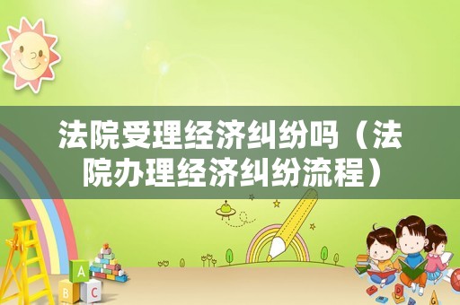 法院受理經濟糾紛嗎（法院辦理經濟糾紛流程）
