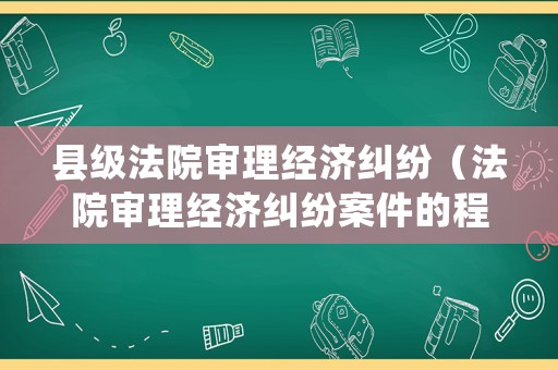縣級(jí)法院審理經(jīng)濟(jì)糾紛（法院審理經(jīng)濟(jì)糾紛案件的程序）