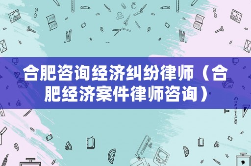 合肥咨詢經濟糾紛律師（合肥經濟案件律師咨詢）